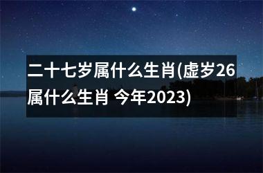 二十七岁属什么生肖(虚岁26属什么生肖 今年2023)