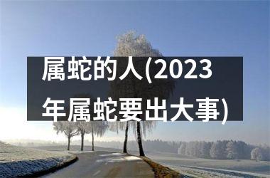 属蛇的人(2023年属蛇要出大事)