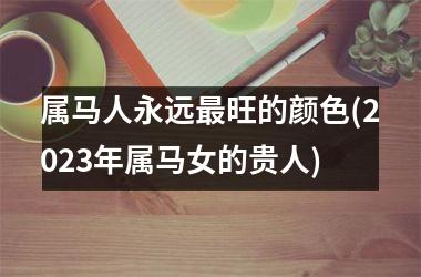 属马人永远最旺的颜色(2023年属马女的贵人)