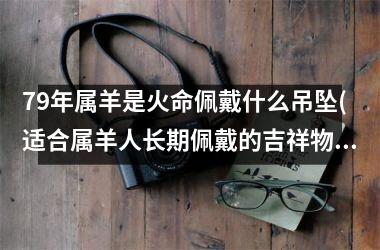 79年属羊是火命佩戴什么吊坠(适合属羊人长期佩戴的吉祥物)