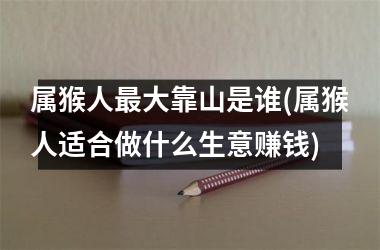 <h3>属猴人最大靠山是谁(属猴人适合做什么生意赚钱)