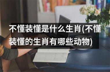 不懂装懂是什么生肖(不懂装懂的生肖有哪些动物)