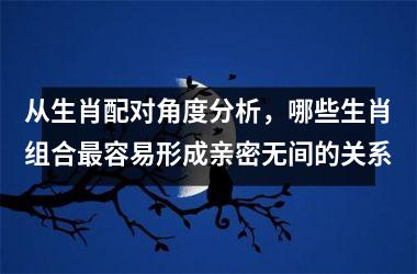 <h3>从生肖配对角度分析，哪些生肖组合最容易形成亲密无间的关系