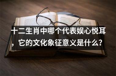 <h3>十二生肖中哪个代表娱心悦耳，它的文化象征意义是什么？