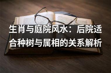 <h3>生肖与庭院风水：后院适合种树与属相的关系解析