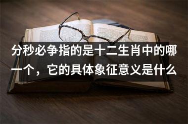 <h3>分秒必争指的是十二生肖中的哪一个，它的具体象征意义是什么