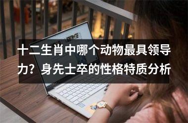 <h3>十二生肖中哪个动物最具领导力？身先士卒的性格特质分析