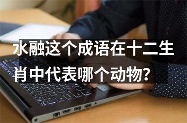 <h3>水融这个成语在十二生肖中代表哪个动物？