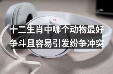 <h3>十二生肖中哪个动物最好争斗且容易引发纷争冲突