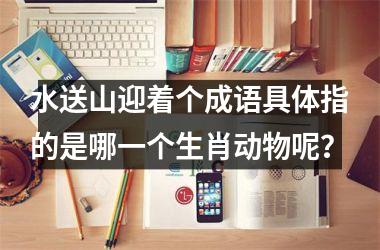 <h3>水送山迎着个成语具体指的是哪一个生肖动物呢?