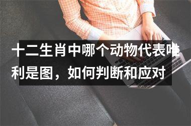 <h3>十二生肖中哪个动物代表唯利是图，如何判断和应对