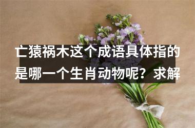 <h3>亡猿祸木这个成语具体指的是哪一个生肖动物呢？求解