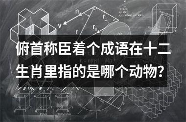 <h3>俯首称臣着个成语在十二生肖里指的是哪个动物？