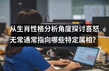 <h3>从生肖性格分析角度探讨喜怒无常通常指向哪些特定属相？