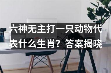 <h3>六神无主打一只动物代表什么生肖？答案揭晓