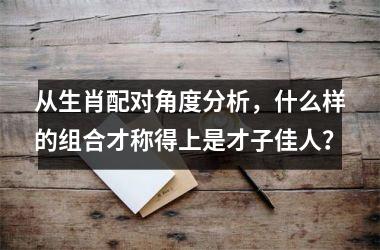 <h3>从生肖配对角度分析，什么样的组合才称得上是才子佳人？