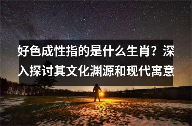 <h3>好色成性指的是什么生肖？深入探讨其文化渊源和现代寓意