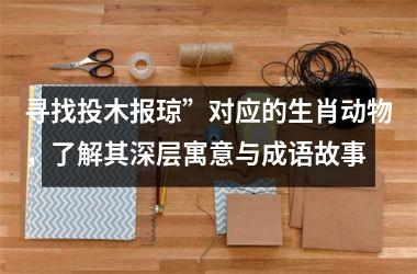 <h3>寻找投木报琼”对应的生肖动物，了解其深层寓意与成语故事