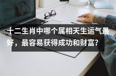 <h3>十二生肖中哪个属相天生运气最好，最容易获得成功和财富？