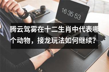 <h3>腾云驾雾在十二生肖中代表哪个动物,接龙玩法如何继续?