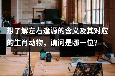 <h3>想了解左右逢源的含义及其对应的生肖动物,请问是哪一位?