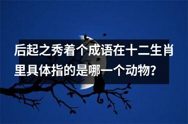 <h3>后起之秀着个成语在十二生肖里具体指的是哪一个动物?
