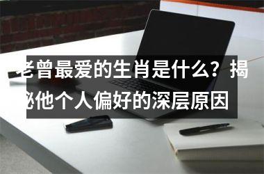 <h3>老曾最爱的生肖是什么？揭秘他个人偏好的深层原因