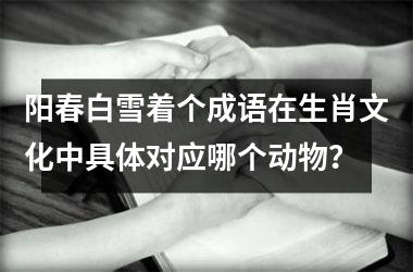 <h3>阳春白雪着个成语在生肖文化中具体对应哪个动物?