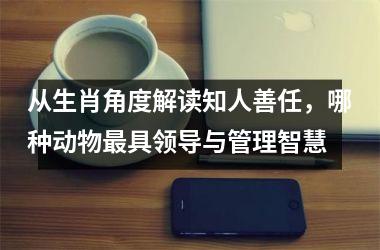 <h3>从生肖角度解读知人善任，哪种动物最具领导与管理智慧