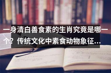 <h3>一身清白善食素的生肖究竟是哪一个？传统文化中素食动物象征解析