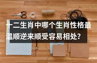 <h3>十二生肖中哪个生肖性格最温顺逆来顺受容易相处？
