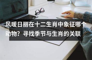 <h3>风暖日丽在十二生肖中象征哪个动物？寻找季节与生肖的关联