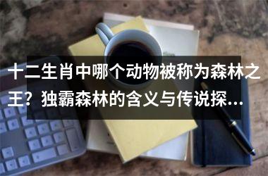 <h3>十二生肖中哪个动物被称为森林之王？独霸森林的含义与传说探讨