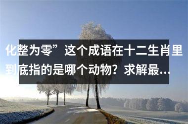 <h3>化整为零”这个成语在十二生肖里到底指的是哪个动物？求解最佳答案