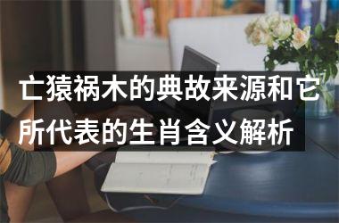 <h3>亡猿祸木的典故来源和它所代表的生肖含义解析