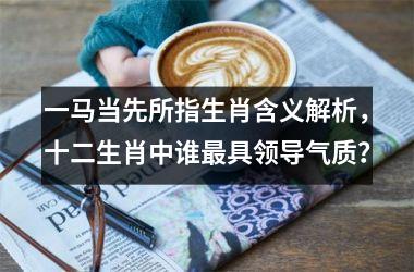 <h3>一马当先所指生肖含义解析，十二生肖中谁最具领导气质？