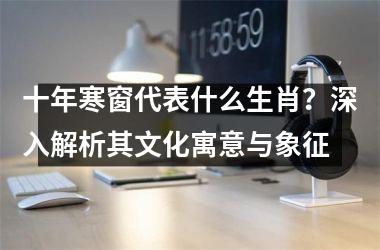 <h3>十年寒窗代表什么生肖？深入解析其文化寓意与象征
