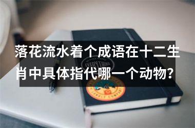 <h3>落花流水着个成语在十二生肖中具体指代哪一个动物？