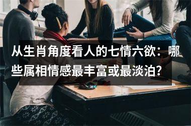 <h3>从生肖角度看人的七情六欲：哪些属相情感最丰富或最淡泊？