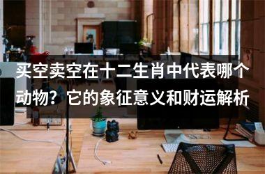 <h3>买空卖空在十二生肖中代表哪个动物？它的象征意义和财运解析