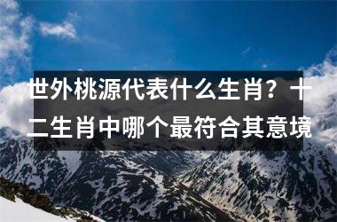<h3>世外桃源代表什么生肖？十二生肖中哪个最符合其意境