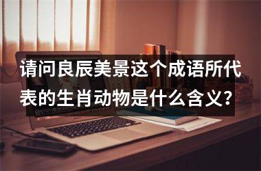 <h3>请问良辰美景这个成语所代表的生肖动物是什么含义?