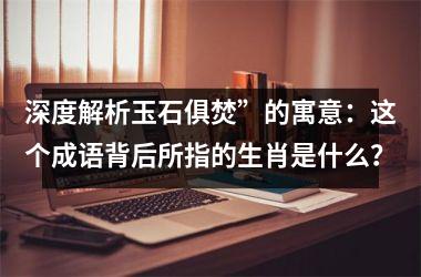 <h3>深度解析玉石俱焚”的寓意：这个成语背后所指的生肖是什么？