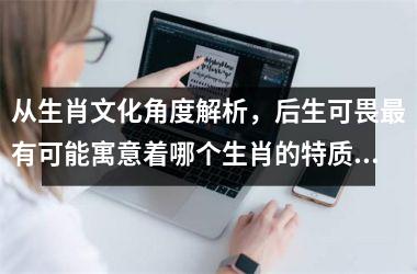 <h3>从生肖文化角度解析，后生可畏最有可能寓意着哪个生肖的特质？