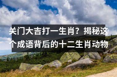 <h3>关门大吉打一生肖？揭秘这个成语背后的十二生肖动物