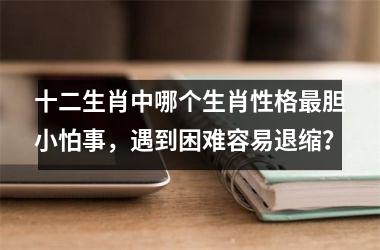 <h3>十二生肖中哪个生肖性格最胆小怕事，遇到困难容易退缩？