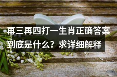 <h3>再三再四打一生肖正确答案到底是什么？求详细解释