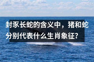 <h3>封豕长蛇的含义中,猪和蛇分别代表什么生肖象征?