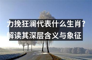 <h3>力挽狂澜代表什么生肖？解读其深层含义与象征