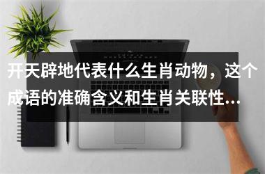 <h3>开天辟地代表什么生肖动物，这个成语的准确含义和生肖关联性解析？